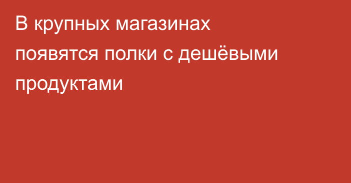 В крупных магазинах появятся полки с дешёвыми продуктами