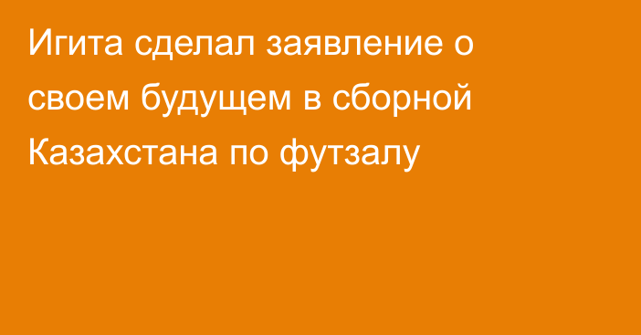 Игита сделал заявление о своем будущем в сборной Казахстана по футзалу