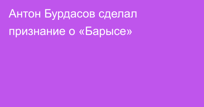 Антон Бурдасов сделал признание о «Барысе»