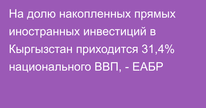 На долю накопленных прямых иностранных инвестиций в Кыргызстан приходится 31,4% национального ВВП, - ЕАБР