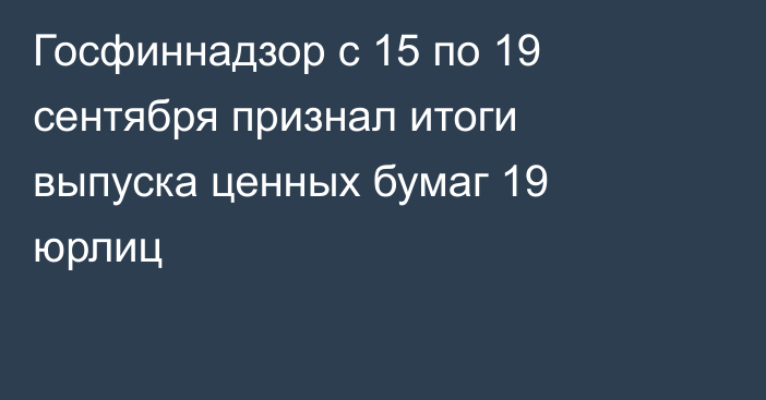 Госфиннадзор с 15 по 19 сентября признал итоги выпуска ценных бумаг 19 юрлиц