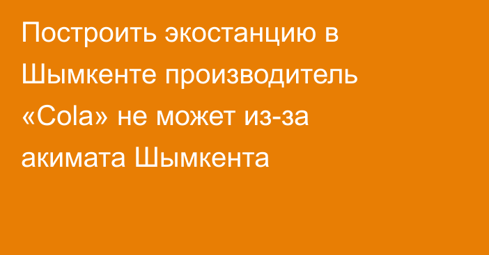 Построить экостанцию в Шымкенте производитель «Cola» не может из-за акимата Шымкента