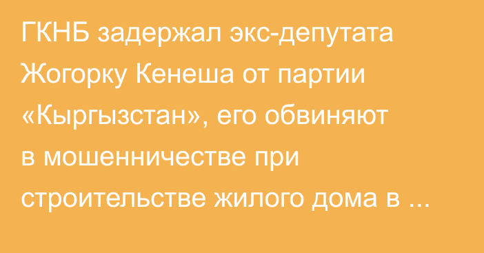 ГКНБ задержал экс-депутата Жогорку Кенеша от партии «Кыргызстан», его обвиняют в мошенничестве при строительстве жилого дома в Оше