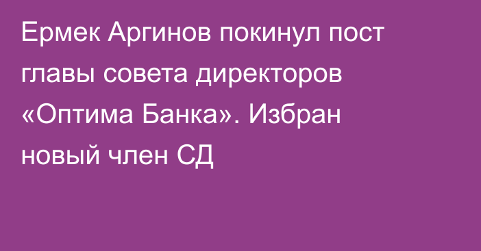 Ермек Аргинов   покинул пост главы совета директоров «Оптима Банка». Избран новый член СД
