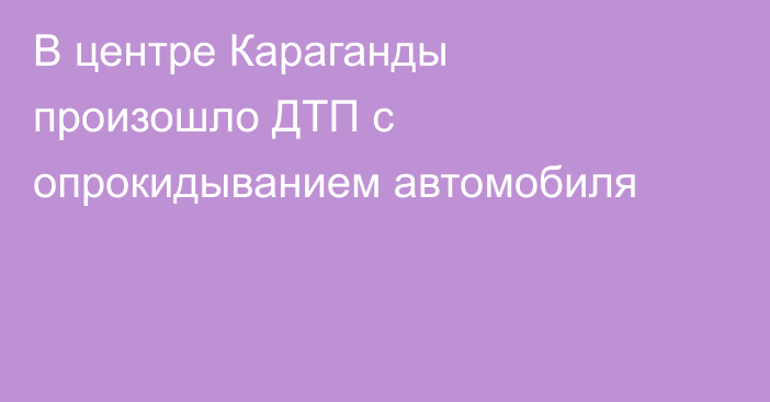 В центре Караганды произошло ДТП с опрокидыванием автомобиля
