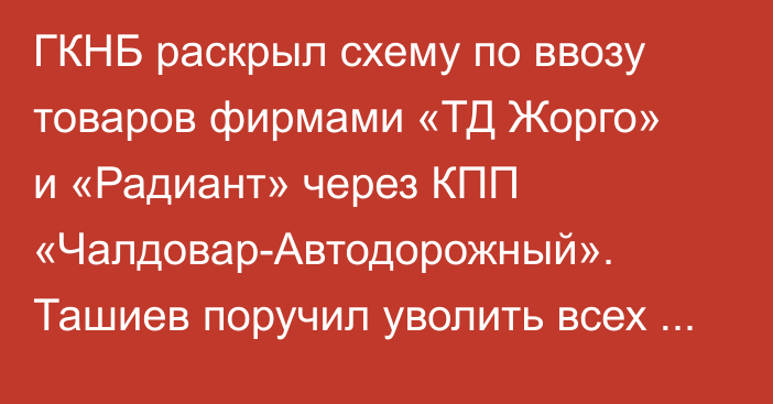 ГКНБ раскрыл схему по ввозу товаров фирмами «ТД Жорго» и «Радиант» через КПП «Чалдовар-Автодорожный». Ташиев поручил уволить всех виновных