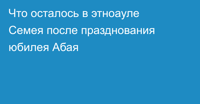 Что осталось в этноауле Семея после празднования юбилея Абая