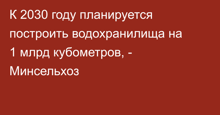 К 2030 году планируется построить водохранилища на 1 млрд кубометров, - Минсельхоз