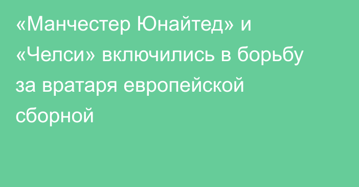 «Манчестер Юнайтед» и «Челси» включились в борьбу за вратаря европейской сборной