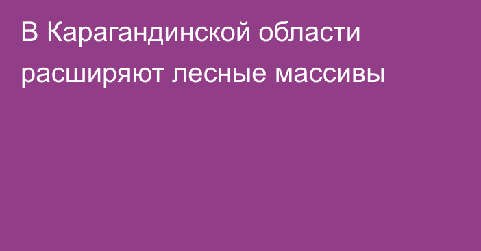 В Карагандинской области расширяют лесные массивы