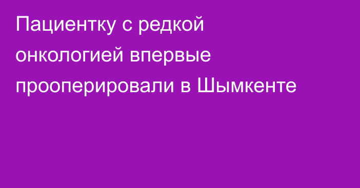 Пациентку с редкой онкологией впервые прооперировали в Шымкенте