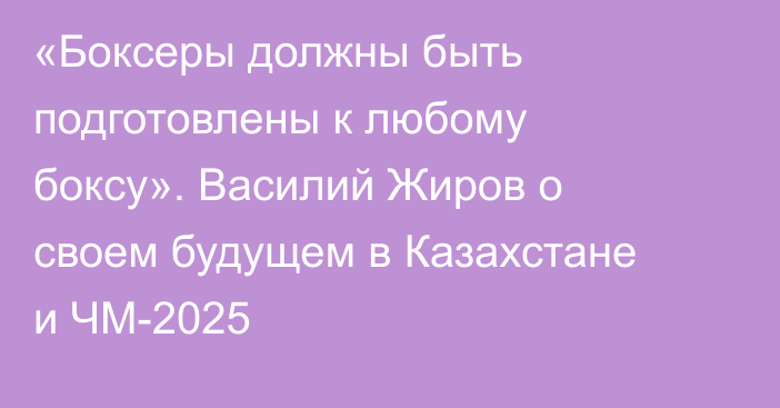 «Боксеры должны быть подготовлены к любому боксу». Василий Жиров о своем будущем в Казахстане и ЧМ-2025