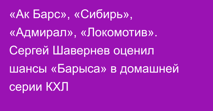 «Ак Барс», «Сибирь», «Адмирал», «Локомотив». Сергей Шавернев оценил шансы «Барыса» в домашней серии КХЛ