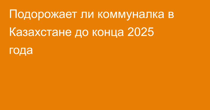 Подорожает ли коммуналка в Казахстане до конца 2025 года