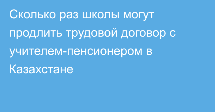 Сколько раз школы могут продлить трудовой договор с учителем-пенсионером в Казахстане