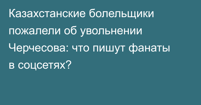Казахстанские болельщики пожалели об увольнении Черчесова: что пишут фанаты в соцсетях?