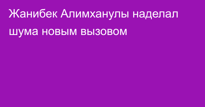 Жанибек Алимханулы наделал шума новым вызовом