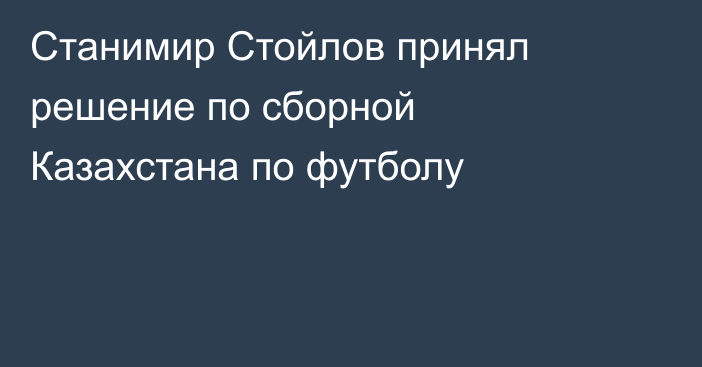 Станимир Стойлов принял решение по сборной Казахстана по футболу