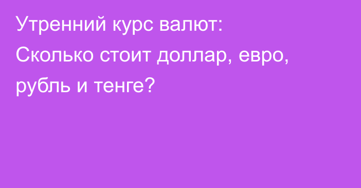Утренний курс валют: Сколько стоит доллар, евро, рубль и тенге?
