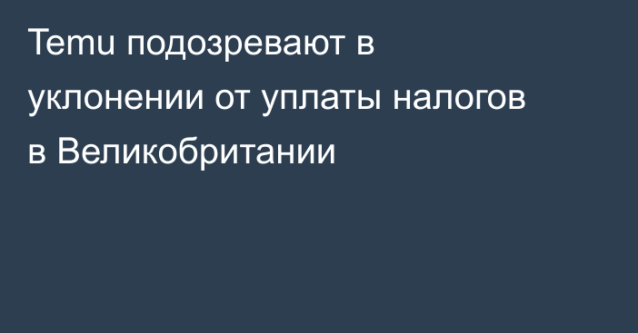 Temu подозревают в уклонении от уплаты налогов в Великобритании