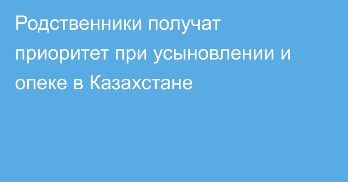 Родственники получат приоритет при усыновлении и опеке в Казахстане