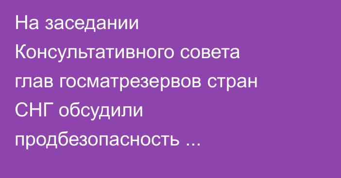 На заседании Консультативного совета глав госматрезервов стран СНГ обсудили продбезопасность Кыргызстана