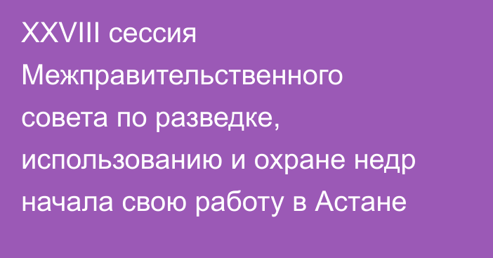XXVIII сессия Межправительственного совета по разведке, использованию и охране недр начала свою работу в Астане