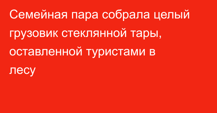 Семейная пара собрала целый грузовик стеклянной тары, оставленной туристами в лесу