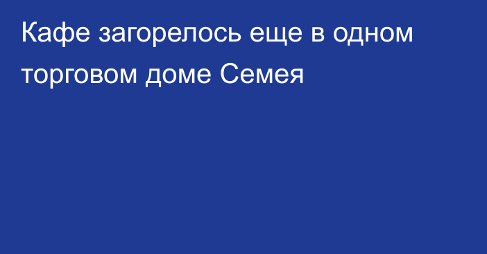 Кафе загорелось еще в одном торговом доме Семея