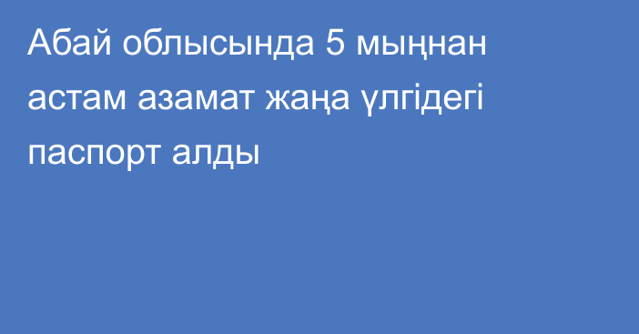 Абай облысында 5 мыңнан астам азамат жаңа үлгідегі паспорт алды
