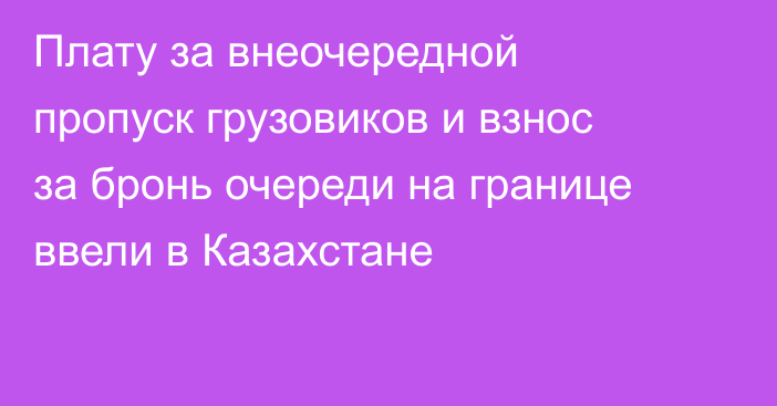 Плату за внеочередной пропуск грузовиков и взнос за бронь очереди на границе ввели в Казахстане