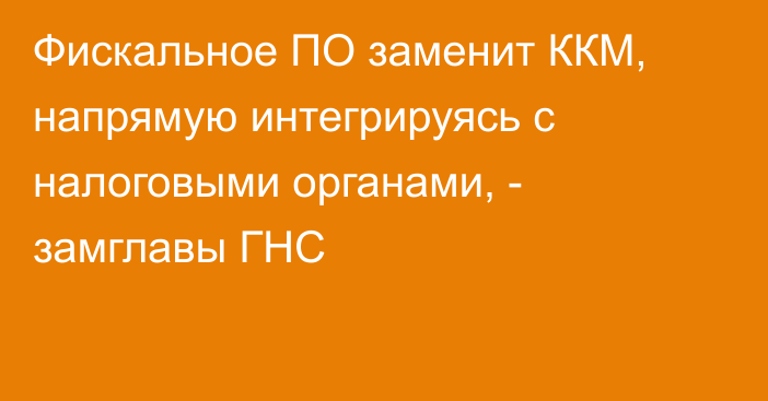 Фискальное ПО заменит ККМ, напрямую интегрируясь с налоговыми органами, - замглавы ГНС