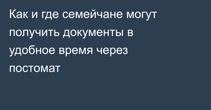 Как и где семейчане могут получить документы в удобное время через постомат