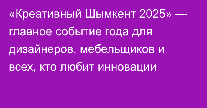 «Креативный Шымкент 2025» —  главное событие года для дизайнеров, мебельщиков и всех, кто любит инновации