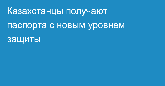 Казахстанцы получают паспорта с новым уровнем защиты