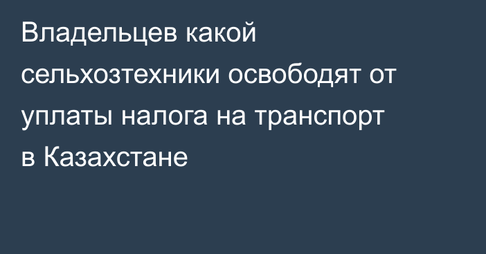 Владельцев какой сельхозтехники освободят от уплаты налога на транспорт в Казахстане