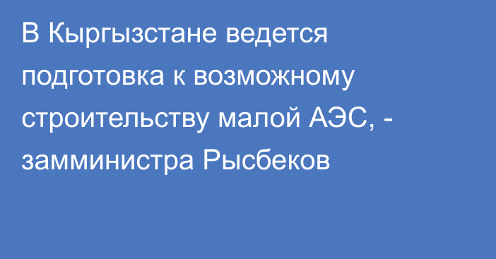 В Кыргызстане ведется подготовка к возможному строительству малой АЭС, - замминистра Рысбеков