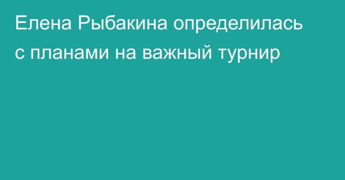 Елена Рыбакина определилась с планами на важный турнир