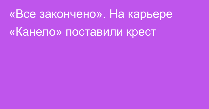 «Все закончено». На карьере «Канело» поставили крест