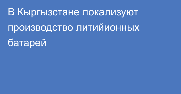 В Кыргызстане локализуют производство литийионных батарей