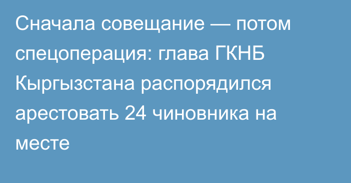 Сначала совещание — потом спецоперация: глава ГКНБ Кыргызстана распорядился арестовать 24 чиновника на месте