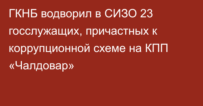 ГКНБ водворил в СИЗО 23 госслужащих, причастных к коррупционной схеме на КПП  «Чалдовар»