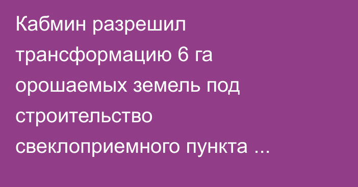 Кабмин разрешил трансформацию 6 га орошаемых земель под строительство свеклоприемного пункта «Кант» в Чуйской области