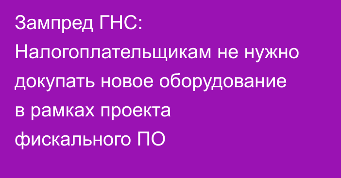 Зампред ГНС: Налогоплательщикам не нужно докупать новое оборудование в рамках проекта фискального ПО