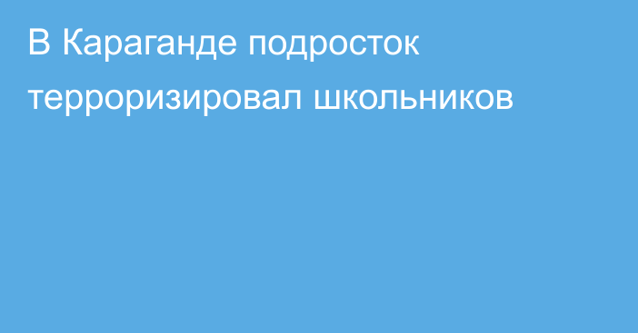 В Караганде подросток терроризировал школьников