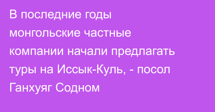 В последние годы монгольские частные компании начали предлагать туры на Иссык-Куль, - посол Ганхуяг Содном