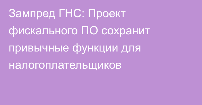 Зампред ГНС: Проект фискального ПО сохранит привычные функции для налогоплательщиков