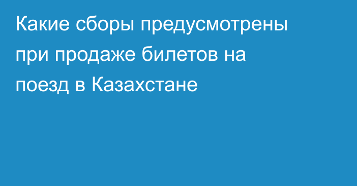 Какие сборы предусмотрены при продаже билетов на поезд в Казахстане