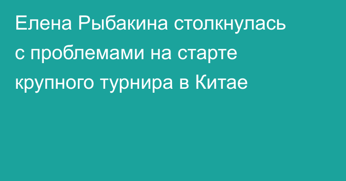 Елена Рыбакина столкнулась с проблемами на старте крупного турнира в Китае