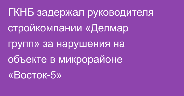 ГКНБ задержал руководителя стройкомпании «Делмар групп» за нарушения на объекте в микрорайоне «Восток-5»